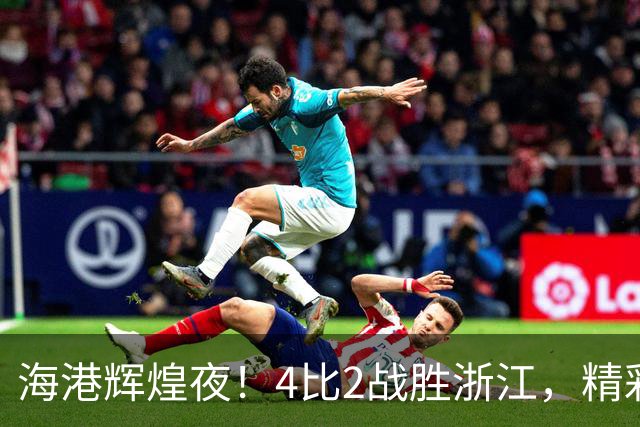 海港辉煌夜！4比2战胜浙江，精彩纷呈！